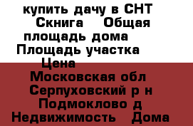купить дачу в СНТ “ Скнига“ › Общая площадь дома ­ 70 › Площадь участка ­ 6 › Цена ­ 2 600 000 - Московская обл., Серпуховский р-н, Подмоклово д. Недвижимость » Дома, коттеджи, дачи продажа   